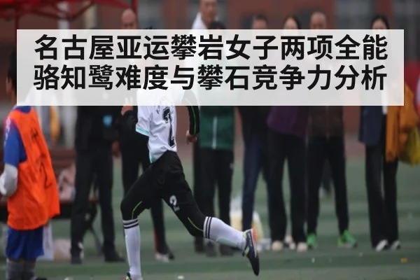 名古屋亚运攀岩女子两项全能骆知鹭难度与攀石竞争力分析